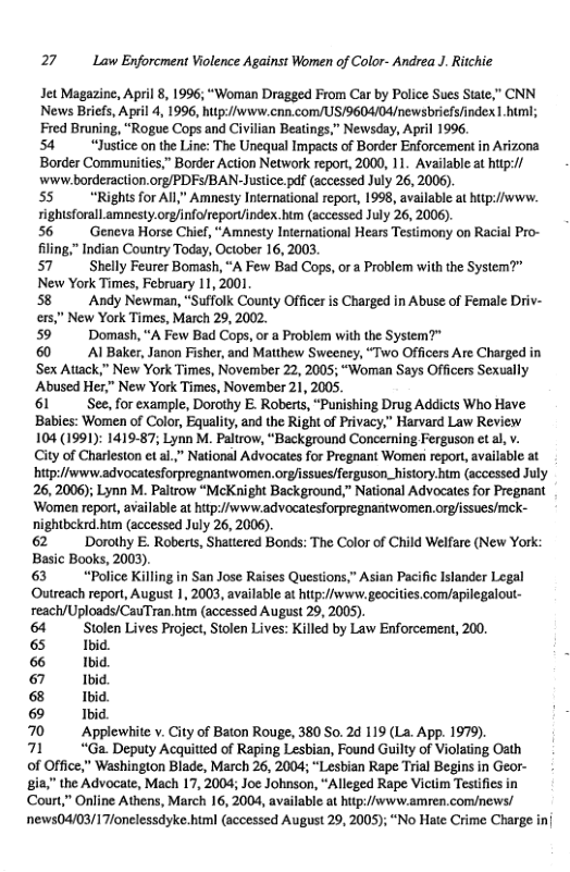 27 Law Enforcment Violence Against Women of Color- Andrea J. Ritchie Jet Magazine, April 8, 1996; “Woman Dragged From Car by Police Sues State,” CNN News Briefs, April 4, 1996, hup://www.cnn.com/US/9604/04/newsbriefsfindex 1.biml; Fred Bruning, “Rogue Cops and Civilian Beatings,” Newsday, April 1996, 54 “Justice on the Line: The Unequal Impacts of Border Enforcement in Arizona Border Communities,” Border Action Network report, 2000, 11. Available at hip:// wvw.borderaction.org/PDFS/BAN-Justice.pdf (accessed July 26, 2006) 55 “Rights for All,” Amnesty International report, 1998, available at hup://www. rightsforall amnesty.org/infolreporuindex.hum (accessed July 26, 2006). 56 Geneva Horse Chief, “Amnesty International Hears Testimony on Racial Pro- filing,” Indian Country Today, October 16, 2003, 57" Shelly Feurer Bomash, “A Few Bad Cops, or a Problem with the System?” New York Times, February 11, 2001 58 Andy Newman, “Suffolk County Officer is Charged in Abuse of Female Driv- ers,” New York Times, March 29, 2002. 59" Domash, “A Few Bad Cops, or a Problem with the System?" 60 Al Baker, Janon Fisher, and Maithew Sweeney, “Two Officers Are Charged in ‘Sex Atiack,” New York Times, November 22, 2005; “Woman Says Officers Sexually Abused Her,” New York Times, November 21, 2005, 61 See, for example, Dorothy E. Roberts, “Punishing Drug Addicts Who Have Babies: Women of Color, Equalit, and the Right of Privacy,” Harvard Law Review 104 (1991): 1419-87; Lynn M. Paltrow, “Background Concerning Ferguson et al, v. City of Charleston et al.” National Advocates for Pregnant Women report, available at hitpi//www.advocatesforpregnantwomen.org/issues/ferguson_history htm (accessed July 26, 2006); Lynn M. Paltrow “McKnight Background,” National Advocates for Pregnant ‘Women report, available at htp:/www.advocatesforpregnantwomen. org/issues/mck- nightbekrd. hum (accessed July 26, 2006). 62 Dorothy E. Roberts, Shattered Bonds: The Color of Child Welfare (New York: Basic Books, 2003). 63 ‘Police Killing in San Jose Raises Questions,” Asian Pacific Islander Legal Outreach report, August 1, 2003, available at hitp://swww. geocities.com/apilegalout- reach/Uploads/CauTran.him (accessed August 29, 2005). 64 Stolen Lives Project, Stolen Lives: Killed by Law Enforcement, 200, 65 Ibid 6 Ibid 67 Ibid. 6 Ibid 69 Ibid } 70 Applewtite v. City of Baton Rouge, 380 So. 2d 119 (La. App. 1979) 71 “Ga. Deputy Acquitted of Raping Lesbian, Found Guilty of Violating Oath of Office,” Washington Blade, March 26, 2004; “Lesbian Rape Trial Begins in Geor- gia,” the Advocate, Mach 17, 2004; Joe Johnson, “Alleged Rape Victim Testifies in Coun,” Online Athens, March 16, 2004, available at htp://vww.amren.com/news/ news04/03/17/onelessdyke.html (accessed August 29, 2005); “No Hate Crime Charge inj